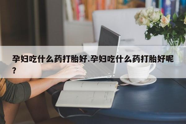堕胎药微信有谁买微信孕妇吃什么药打胎好.孕妇吃什么药打胎好呢？