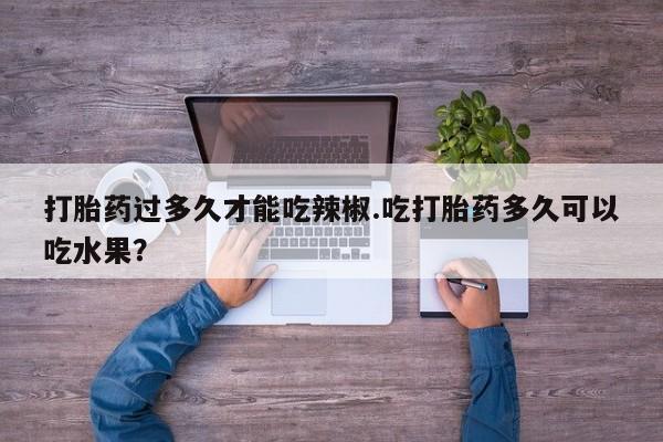 堕胎药微信有谁买微信打胎药过多久才能吃辣椒.吃打胎药多久可以吃水果？