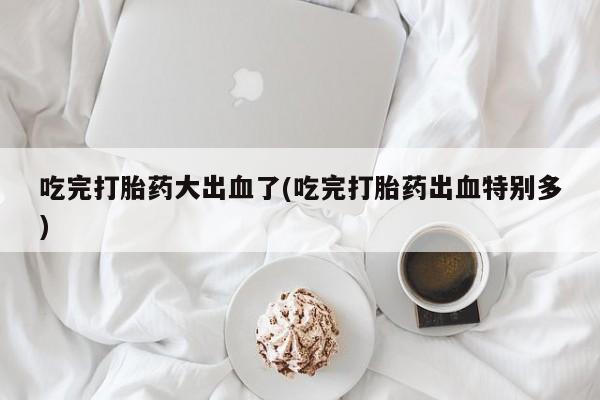 堕胎药微信有谁买微信吃完打胎药大出血了(吃完打胎药出血特别多)