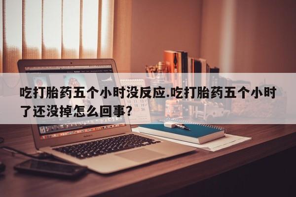 堕胎药微信有谁买微信吃打胎药五个小时没反应.吃打胎药五个小时了还没掉怎么回事？