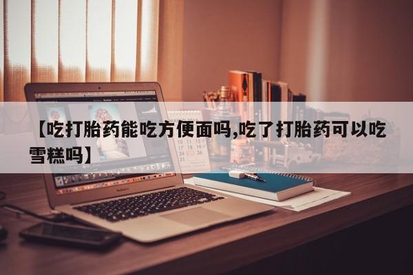 堕胎药微信有谁买微信【吃打胎药能吃方便面吗,吃了打胎药可以吃雪糕吗】