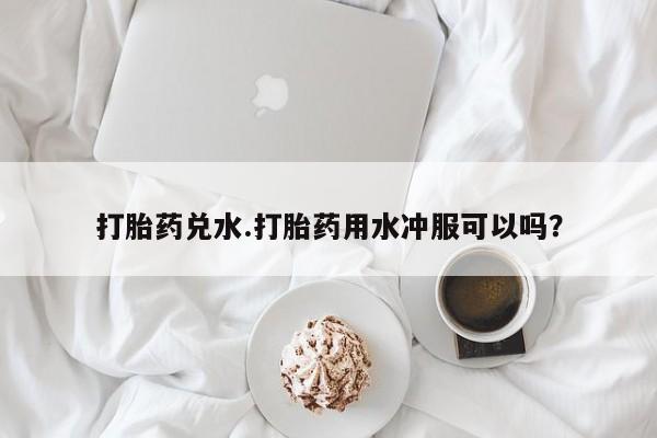 堕胎药微信有谁买微信打胎药兑水.打胎药用水冲服可以吗？