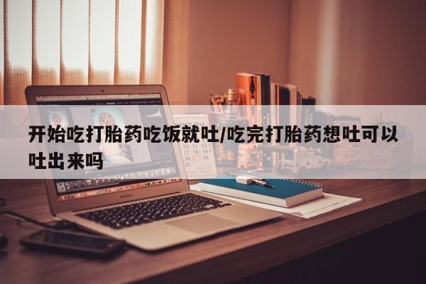 堕胎药微信有谁买微信开始吃打胎药吃饭就吐/吃完打胎药想吐可以吐出来吗