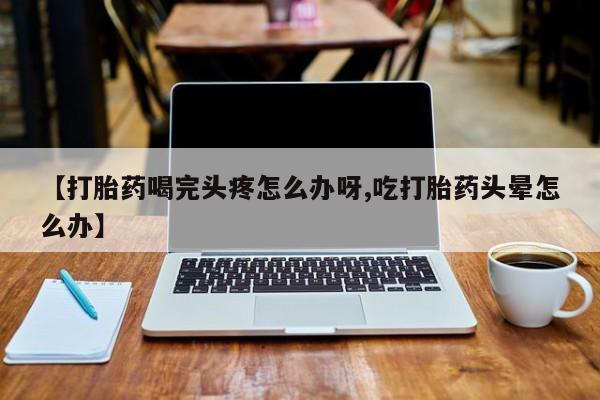 堕胎药微信有谁买微信【打胎药喝完头疼怎么办呀,吃打胎药头晕怎么办】