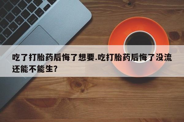 堕胎药微信有谁买微信吃了打胎药后悔了想要.吃打胎药后悔了没流还能不能生？