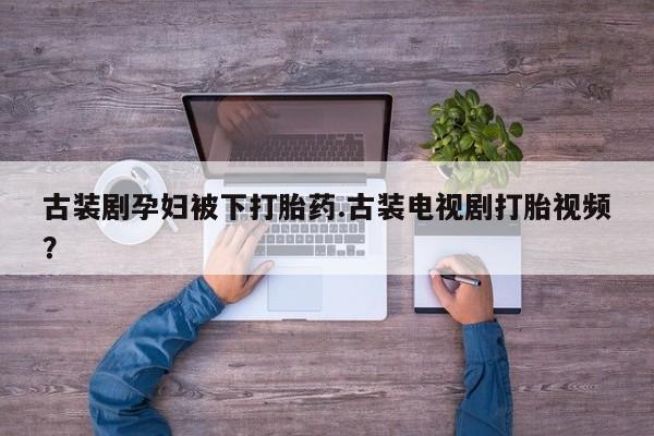 堕胎药微信有谁买微信古装剧孕妇被下打胎药.古装电视剧打胎视频？