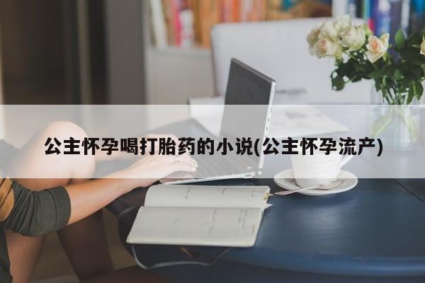 堕胎药微信有谁买微信公主怀孕喝打胎药的小说(公主怀孕流产)