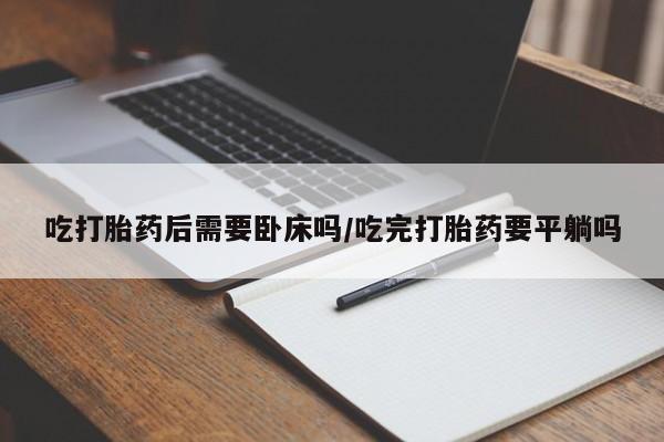 堕胎药微信有谁买微信吃打胎药后需要卧床吗/吃完打胎药要平躺吗
