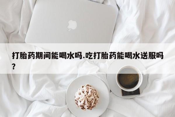 堕胎药微信有谁买微信打胎药期间能喝水吗.吃打胎药能喝水送服吗？