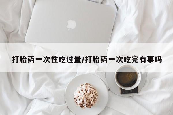 堕胎药微信有谁买微信打胎药一次性吃过量/打胎药一次吃完有事吗