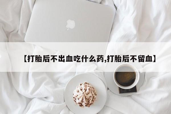 堕胎药微信有谁买微信【打胎后不出血吃什么药,打胎后不留血】