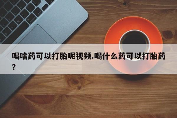 堕胎药微信有谁买微信喝啥药可以打胎呢视频.喝什么药可以打胎药？