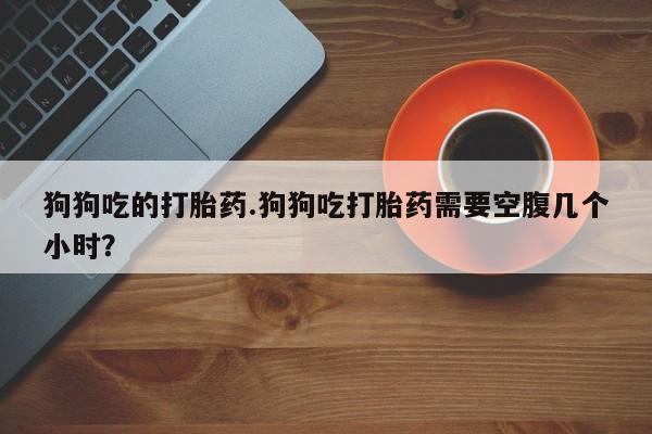 堕胎药微信有谁买微信狗狗吃的打胎药.狗狗吃打胎药需要空腹几个小时？