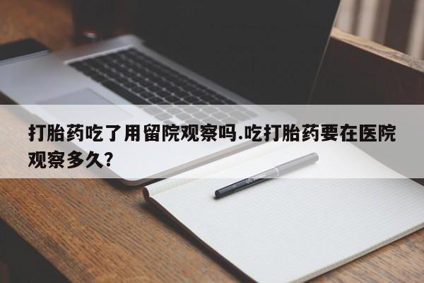 堕胎药微信有谁买微信打胎药吃了用留院观察吗.吃打胎药要在医院观察多久？