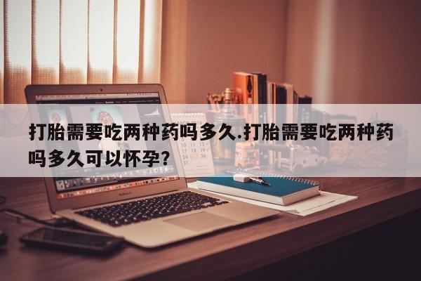 堕胎药微信有谁买微信打胎需要吃两种药吗多久.打胎需要吃两种药吗多久可以怀孕？