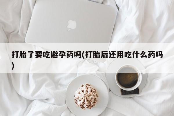 堕胎药微信有谁买微信打胎了要吃避孕药吗(打胎后还用吃什么药吗)