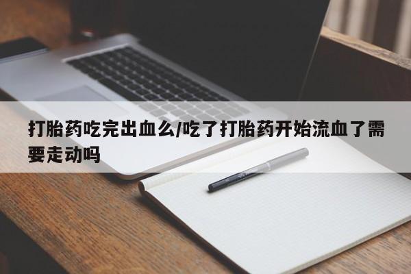 堕胎药微信有谁买微信打胎药吃完出血么/吃了打胎药开始流血了需要走动吗