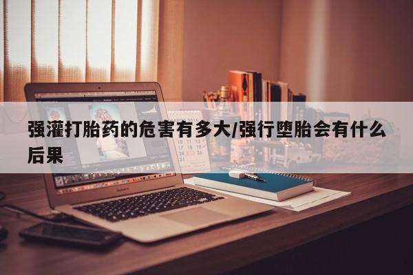 堕胎药微信有谁买微信强灌打胎药的危害有多大/强行堕胎会有什么后果