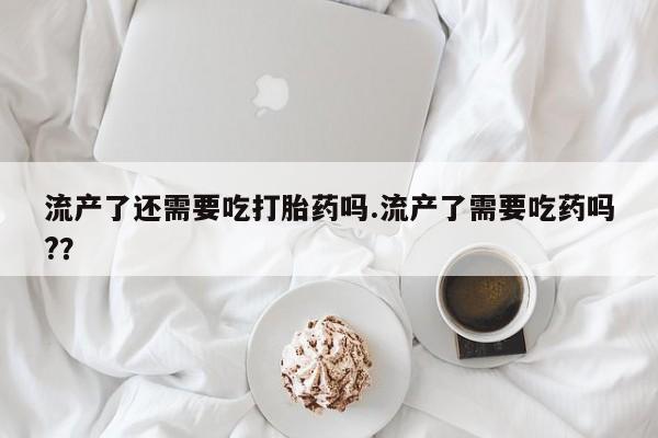 堕胎药微信有谁买微信流产了还需要吃打胎药吗.流产了需要吃药吗?？
