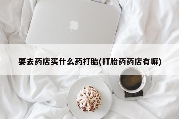 堕胎药微信有谁买微信要去药店买什么药打胎(打胎药药店有嘛)