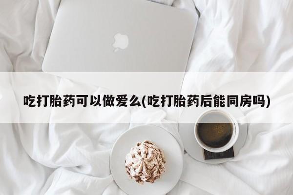 堕胎药微信有谁买微信吃打胎药可以做爱么(吃打胎药后能同房吗)