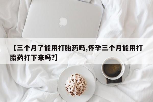 堕胎药微信有谁买微信【三个月了能用打胎药吗,怀孕三个月能用打胎药打下来吗?】