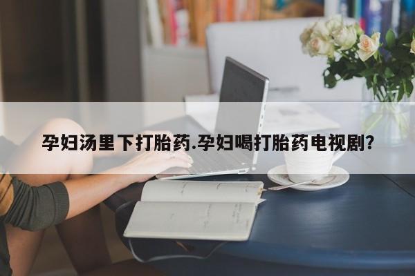 堕胎药微信有谁买微信孕妇汤里下打胎药.孕妇喝打胎药电视剧？
