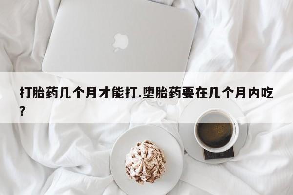 堕胎药微信有谁买微信打胎药几个月才能打.堕胎药要在几个月内吃？