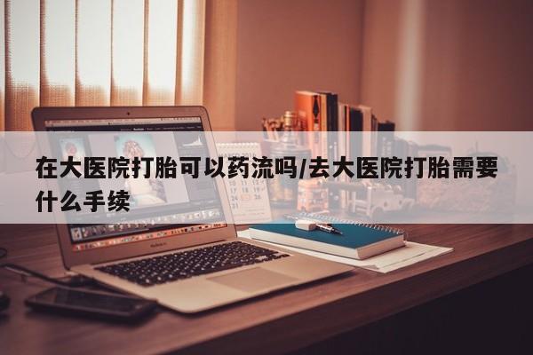 堕胎药微信有谁买微信在大医院打胎可以药流吗/去大医院打胎需要什么手续