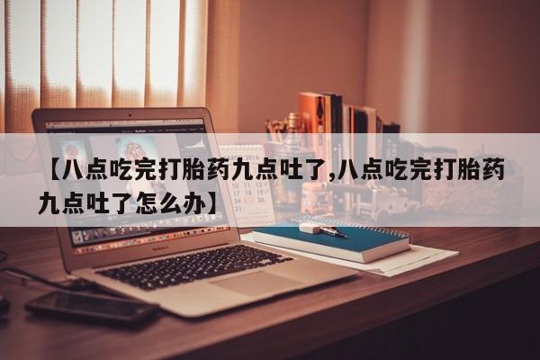 堕胎药微信有谁买微信【八点吃完打胎药九点吐了,八点吃完打胎药九点吐了怎么办】