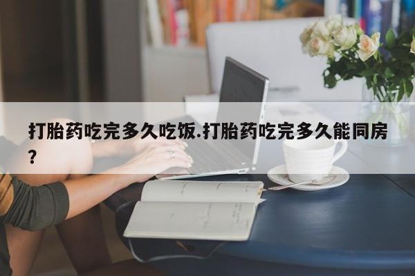 堕胎药微信有谁买微信打胎药吃完多久吃饭.打胎药吃完多久能同房？