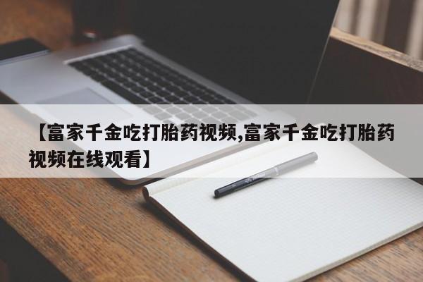 堕胎药微信有谁买微信【富家千金吃打胎药视频,富家千金吃打胎药视频在线观看】