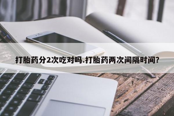 堕胎药微信有谁买微信打胎药分2次吃对吗.打胎药两次间隔时间？