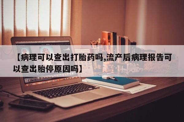 堕胎药微信有谁买微信【病理可以查出打胎药吗,流产后病理报告可以查出胎停原因吗】
