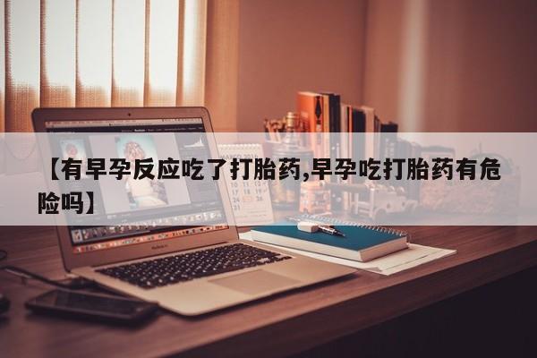 堕胎药微信有谁买微信【有早孕反应吃了打胎药,早孕吃打胎药有危险吗】