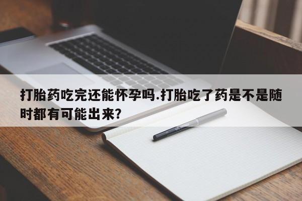 堕胎药微信有谁买微信打胎药吃完还能怀孕吗.打胎吃了药是不是随时都有可能出来？