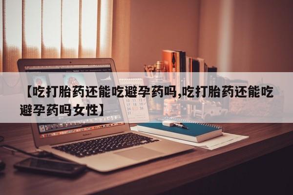 堕胎药微信有谁买微信【吃打胎药还能吃避孕药吗,吃打胎药还能吃避孕药吗女性】