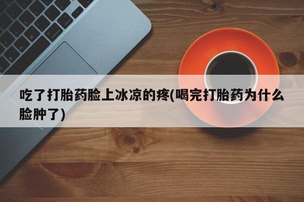 堕胎药微信有谁买微信吃了打胎药脸上冰凉的疼(喝完打胎药为什么脸肿了)