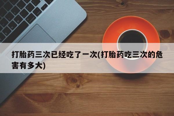 堕胎药微信有谁买微信打胎药三次已经吃了一次(打胎药吃三次的危害有多大)