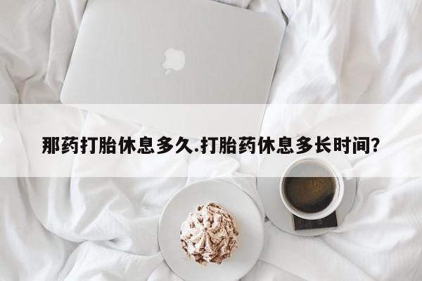 堕胎药微信有谁买微信那药打胎休息多久.打胎药休息多长时间？