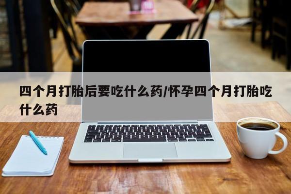 堕胎药微信有谁买微信四个月打胎后要吃什么药/怀孕四个月打胎吃什么药