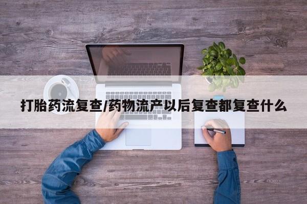 堕胎药微信有谁买微信打胎药流复查/药物流产以后复查都复查什么