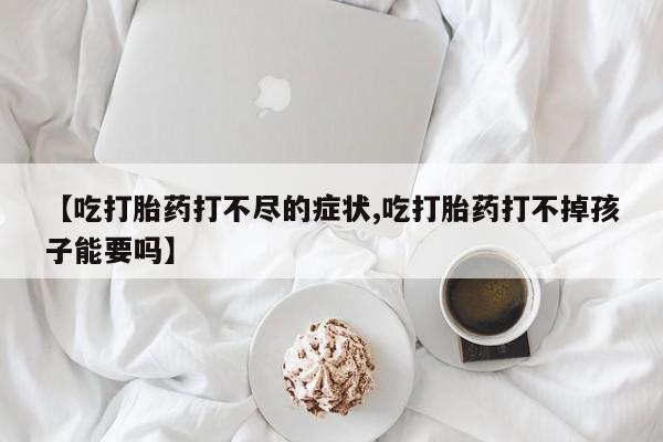 堕胎药微信有谁买微信【吃打胎药打不尽的症状,吃打胎药打不掉孩子能要吗】