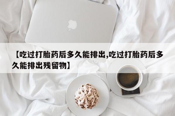堕胎药微信有谁买微信【吃过打胎药后多久能排出,吃过打胎药后多久能排出残留物】