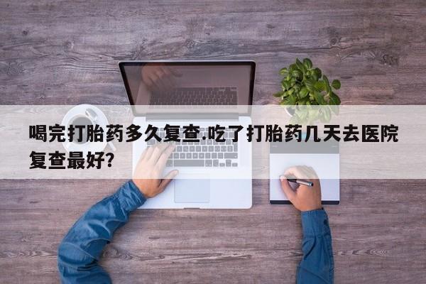 堕胎药微信有谁买微信喝完打胎药多久复查.吃了打胎药几天去医院复查最好？
