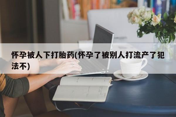 堕胎药微信有谁买微信怀孕被人下打胎药(怀孕了被别人打流产了犯法不)