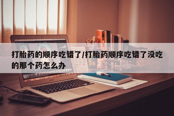 堕胎药微信有谁买微信打胎药的顺序吃错了/打胎药顺序吃错了没吃的那个药怎么办