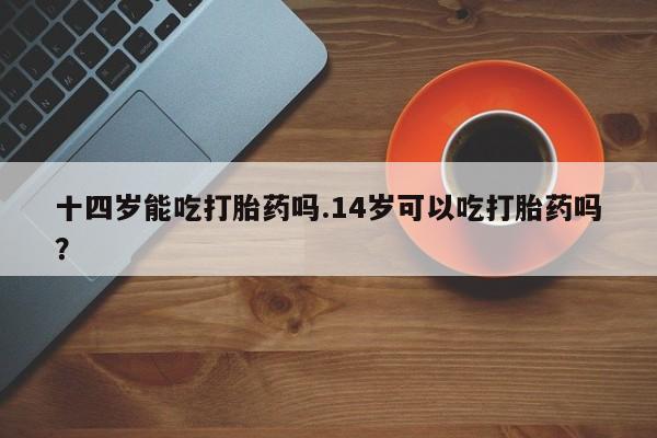 堕胎药微信有谁买微信十四岁能吃打胎药吗.14岁可以吃打胎药吗？