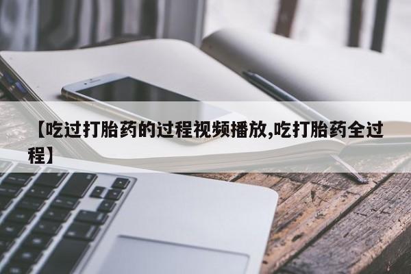 堕胎药微信有谁买微信【吃过打胎药的过程视频播放,吃打胎药全过程】