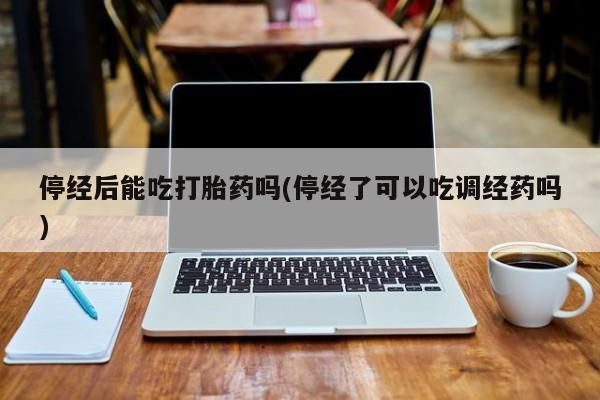 堕胎药微信有谁买微信停经后能吃打胎药吗(停经了可以吃调经药吗)